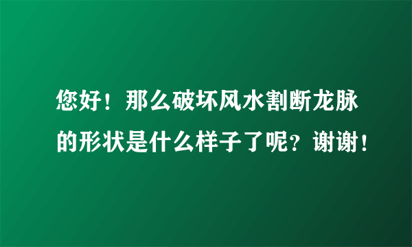 您好！那么破坏风水割断龙脉的形状是什么样子了呢？谢谢！