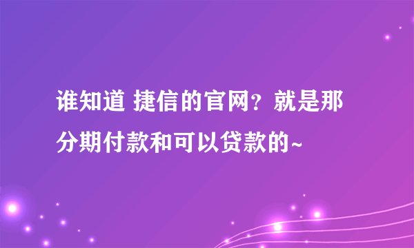 谁知道 捷信的官网？就是那分期付款和可以贷款的~