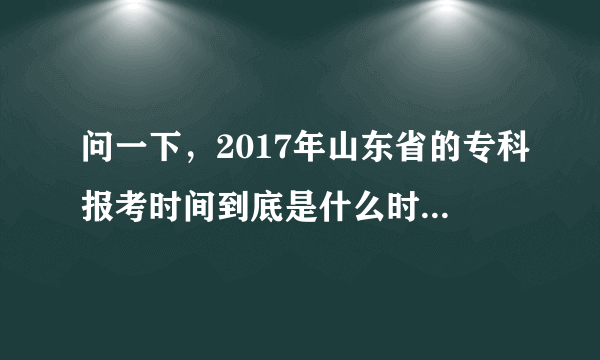 问一下，2017年山东省的专科报考时间到底是什么时候啊？能给个详细解说吗？