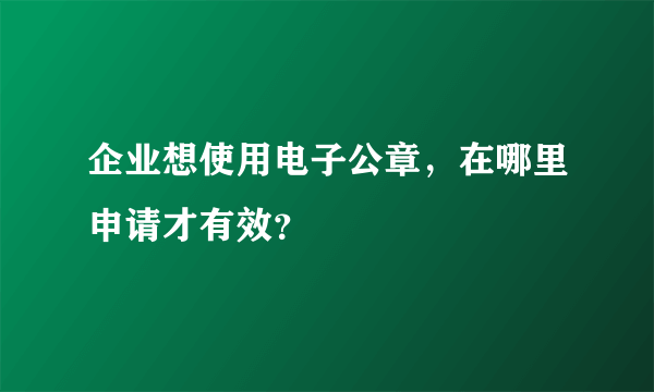 企业想使用电子公章，在哪里申请才有效？