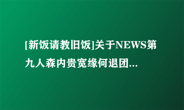 [新饭请教旧饭]关于NEWS第九人森内贵宽缘何退团的真相？