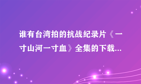 谁有台湾拍的抗战纪录片《一寸山河一寸血》全集的下载地址要能用的，谢谢