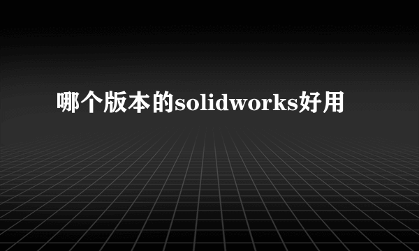 哪个版本的solidworks好用