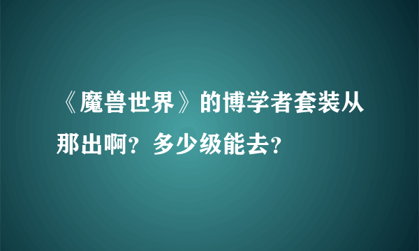 《魔兽世界》的博学者套装从那出啊？多少级能去？