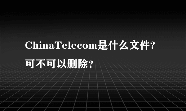 ChinaTelecom是什么文件?可不可以删除？