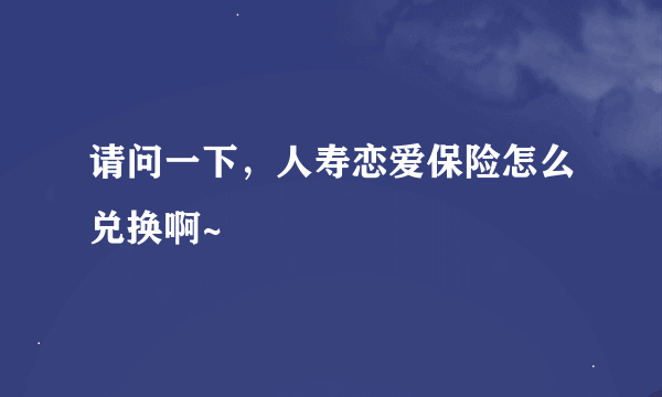 请问一下，人寿恋爱保险怎么兑换啊~