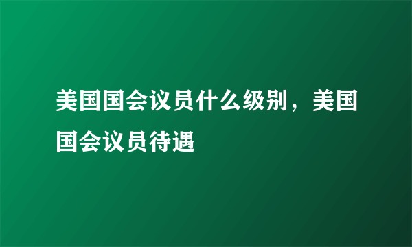 美国国会议员什么级别，美国国会议员待遇