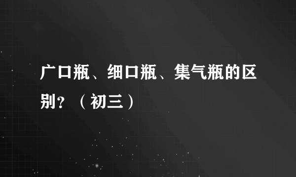 广口瓶、细口瓶、集气瓶的区别？（初三）