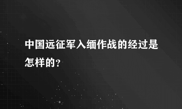 中国远征军入缅作战的经过是怎样的？