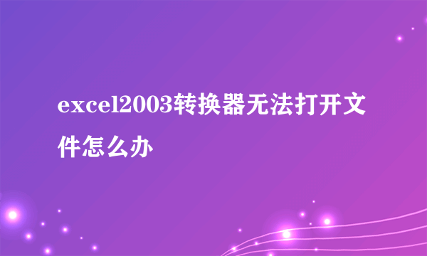 excel2003转换器无法打开文件怎么办