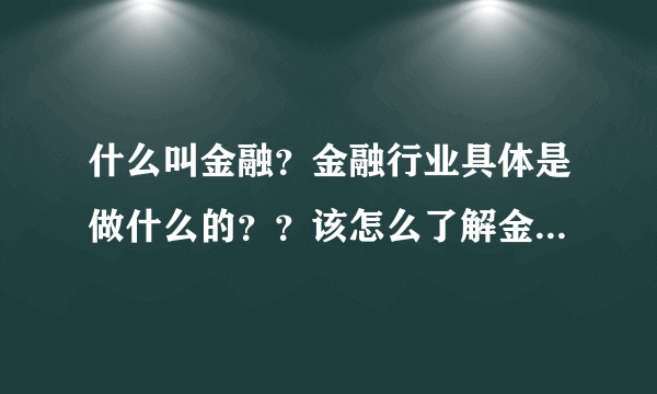 什么叫金融？金融行业具体是做什么的？？该怎么了解金融行业？？？