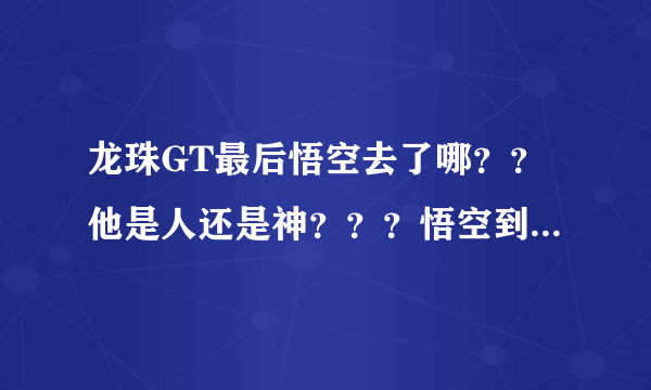 龙珠GT最后悟空去了哪？？他是人还是神？？？悟空到底整么样了？？？