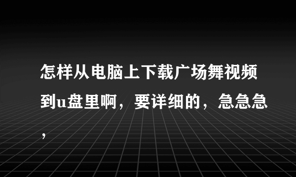 怎样从电脑上下载广场舞视频到u盘里啊，要详细的，急急急，