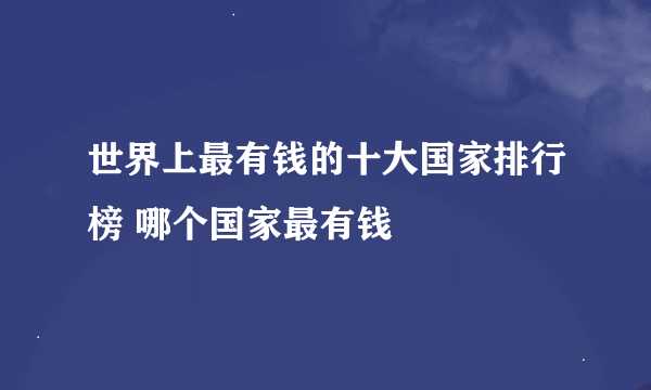 世界上最有钱的十大国家排行榜 哪个国家最有钱