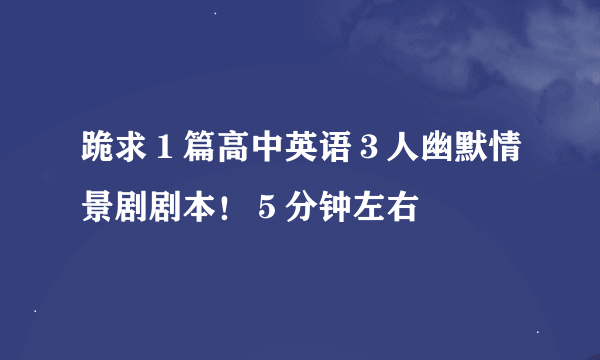 跪求１篇高中英语３人幽默情景剧剧本！５分钟左右