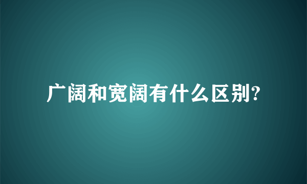 广阔和宽阔有什么区别?