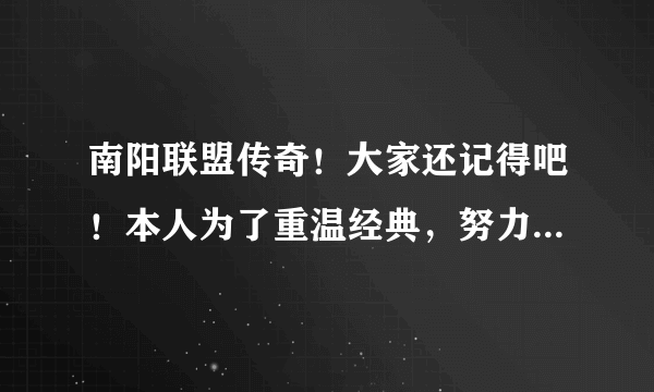 南阳联盟传奇！大家还记得吧！本人为了重温经典，努力再找版本程序！希望有的朋友帮帮忙，提供一下版本！