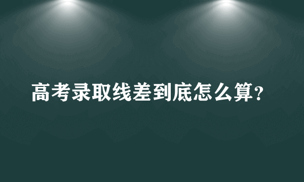 高考录取线差到底怎么算？