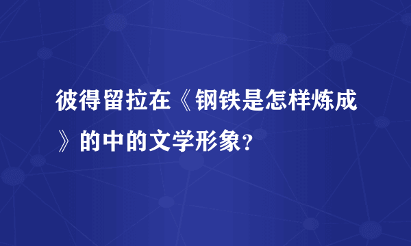 彼得留拉在《钢铁是怎样炼成》的中的文学形象？