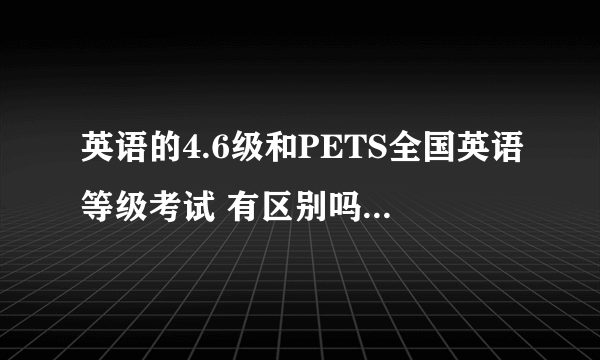 英语的4.6级和PETS全国英语等级考试 有区别吗？什么区别啊？