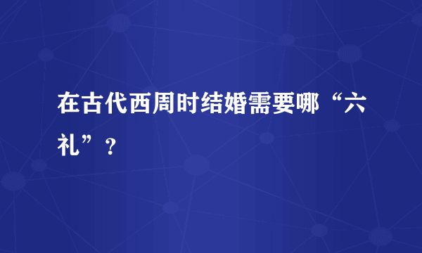 在古代西周时结婚需要哪“六礼”？