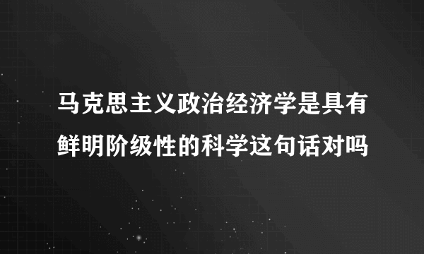 马克思主义政治经济学是具有鲜明阶级性的科学这句话对吗