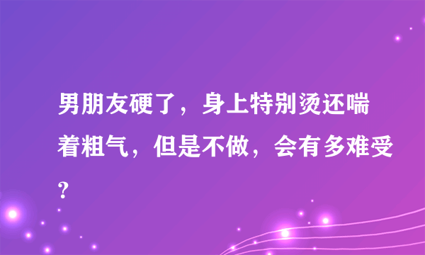 男朋友硬了，身上特别烫还喘着粗气，但是不做，会有多难受？