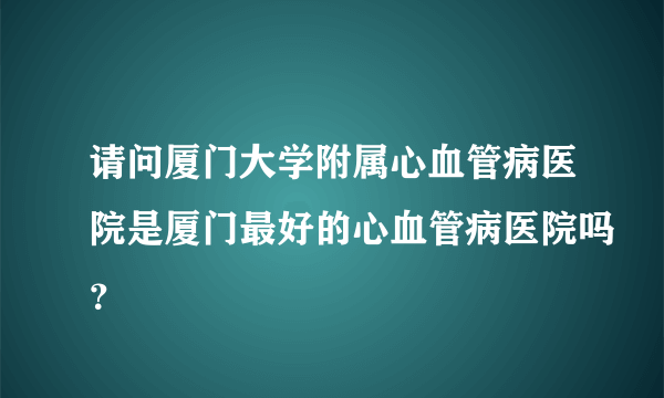 请问厦门大学附属心血管病医院是厦门最好的心血管病医院吗？