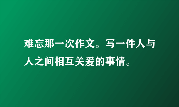 难忘那一次作文。写一件人与人之间相互关爰的事情。