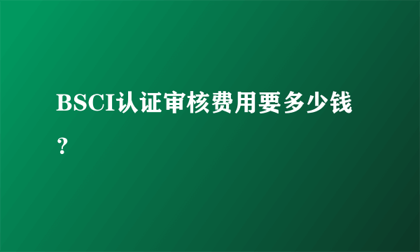 BSCI认证审核费用要多少钱？