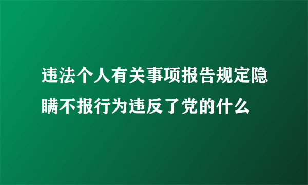 违法个人有关事项报告规定隐瞒不报行为违反了党的什么