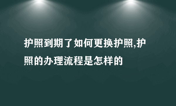 护照到期了如何更换护照,护照的办理流程是怎样的