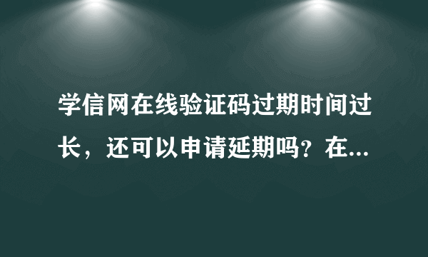 学信网在线验证码过期时间过长，还可以申请延期吗？在线认证报告只能申请一次吗？