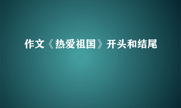 作文《热爱祖国》开头和结尾