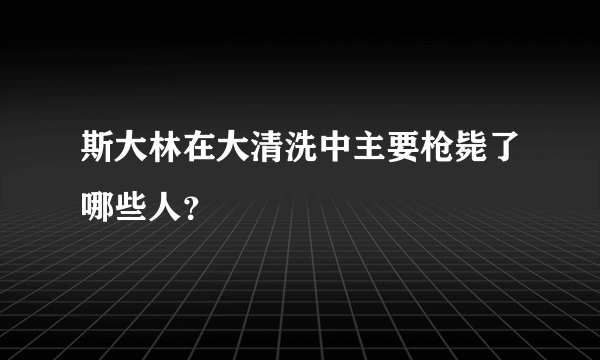 斯大林在大清洗中主要枪毙了哪些人？