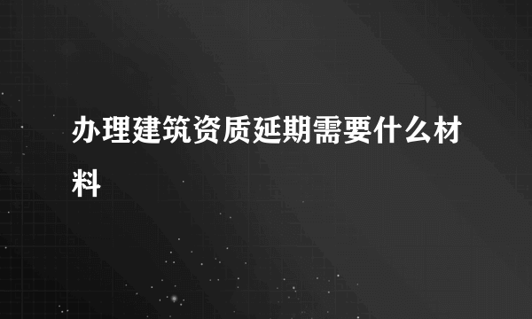 办理建筑资质延期需要什么材料