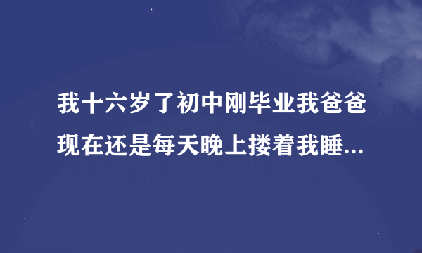 我十六岁了初中刚毕业我爸爸现在还是每天晚上搂着我睡觉这样好吗？我也习惯了睡觉我就跑在爸爸被窝里，因