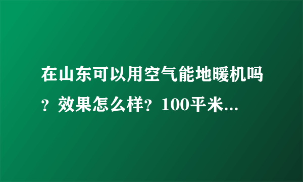 在山东可以用空气能地暖机吗？效果怎么样？100平米的房子运行费用大概每天多少？