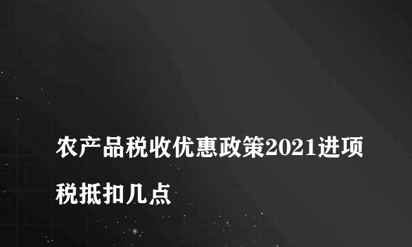 
农产品税收优惠政策2021进项税抵扣几点

