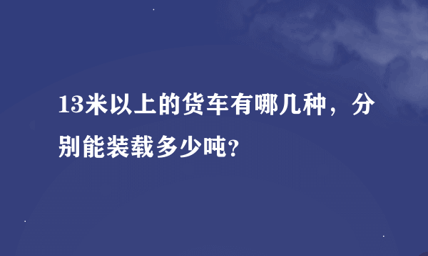 13米以上的货车有哪几种，分别能装载多少吨？