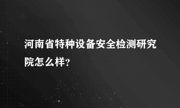 河南省特种设备安全检测研究院怎么样？