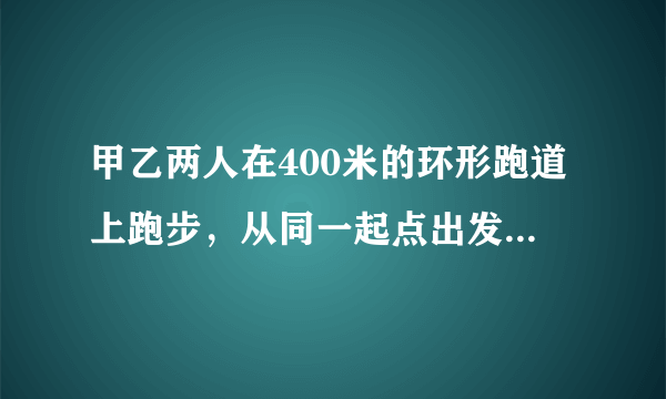 甲乙两人在400米的环形跑道上跑步，从同一起点出发，甲的速度是5米/秒，乙的速度是3米/秒。