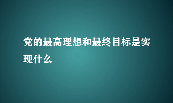 党的最高理想和最终目标是实现什么