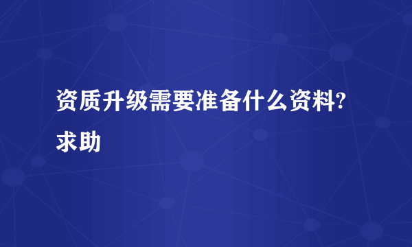 资质升级需要准备什么资料?求助