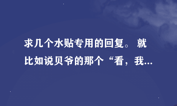 求几个水贴专用的回复。 就比如说贝爷的那个“看，我抓到一只楼主。。。。。”这类的