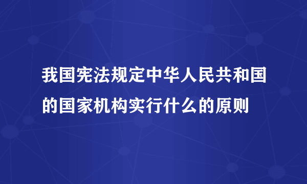 我国宪法规定中华人民共和国的国家机构实行什么的原则