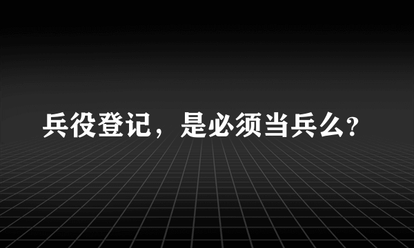 兵役登记，是必须当兵么？