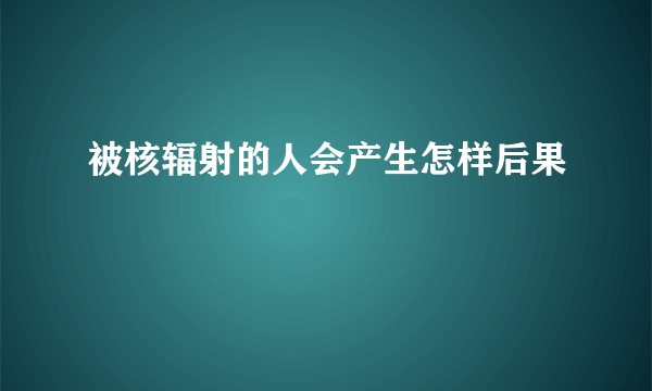 被核辐射的人会产生怎样后果