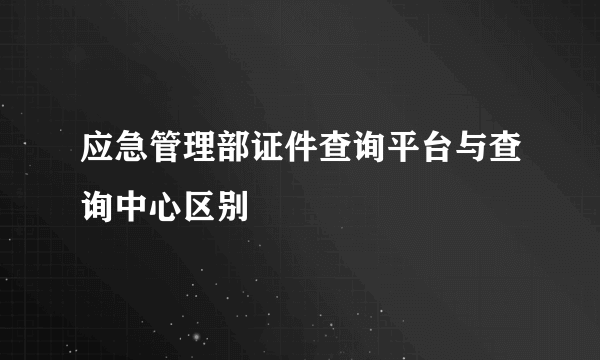 应急管理部证件查询平台与查询中心区别