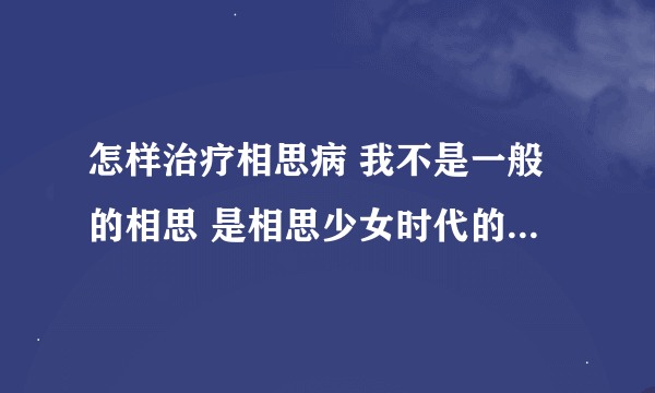 怎样治疗相思病 我不是一般的相思 是相思少女时代的允儿 这该怎么办啊